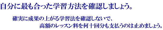 自分に最も合った学習方法を確認しましょう。確実に成果の上がる学習法を確認しないで、高額のレッスン料を何十回分も支払うのは止めましょう。